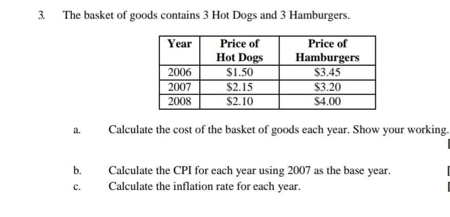 3.
The basket of goods contains 3 Hot Dogs and 3 Hamburgers.
Year
Price of
Price of
Hot Dogs
Hamburgers
2006
$1.50
$3.45
2007
2008
$2.15
$3.20
$2.10
$4.00
а.
Calculate the cost of the basket of goods each year. Show your working.
Calculate the CPI for each year using 2007 as the base year.
Calculate the inflation rate for each year.
b.
с.
