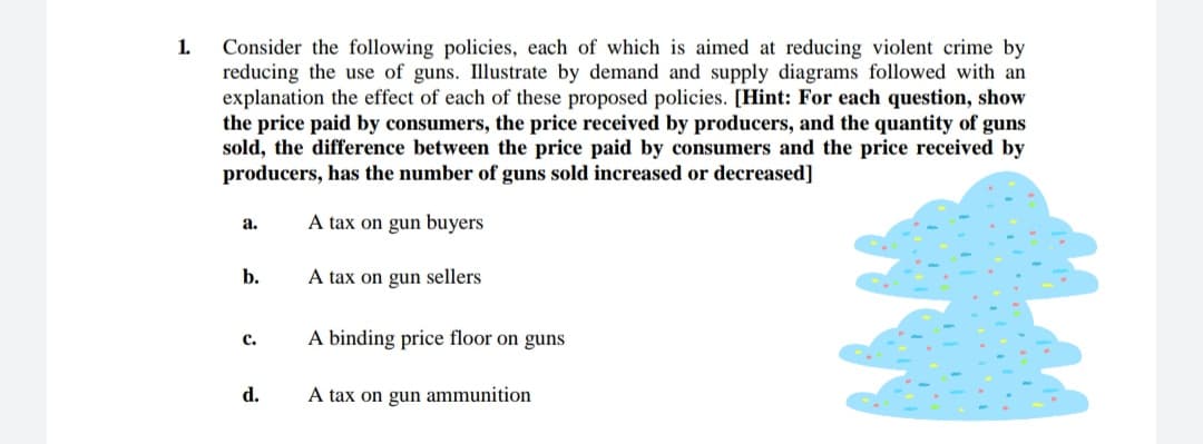 1.
Consider the following policies, each of which is aimed at reducing violent crime by
reducing the use of guns. Illustrate by demand and supply diagrams followed with an
explanation the effect of each of these proposed policies. [Hint: For each question, show
the price paid by consumers, the price received by producers, and the quantity of guns
sold, the difference between the price paid by consumers and the price received by
producers, has the number of guns sold increased or decreased]
A tax on gun buyers
а.
b.
A tax on gun sellers
A binding price floor on guns
с.
d.
A tax on gun ammunition
