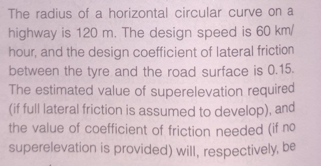 The radius of a horizontal circular curve on a
highway is 120 m. The design speed is 60 km/
hour, and the design coefficient of lateral friction
between the tyre and the road surface is 0.15.
The estimated value of superelevation required
(if full lateral friction is assumed to develop), and
the value of coefficient of friction needed (if no
superelevation is provided) will, respectively, be
