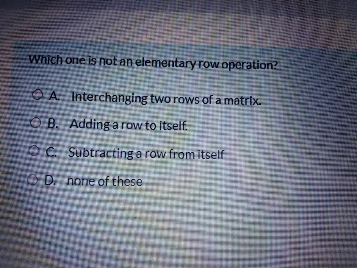 Which one is not an elementary row operation?
O A. Interchanging two rows of a matrix.
O B. Adding a row to itself.
O C. Subtracting a row from itself
O D. none of these

