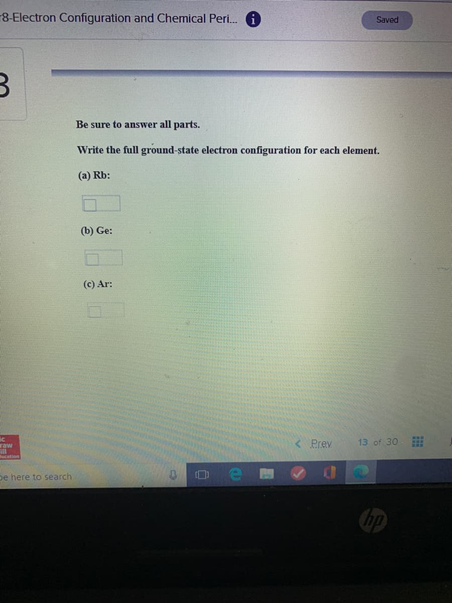 -8-Electron Configuration and Chemical Peri.
Saved
Be sure to answer all parts.
Write the full ground-state electron configuration for each element.
(a) Rb:
(b) Ge:
(c) Ar:
raw
< Prev
13 of 30
lucation
pe here to search
hp
