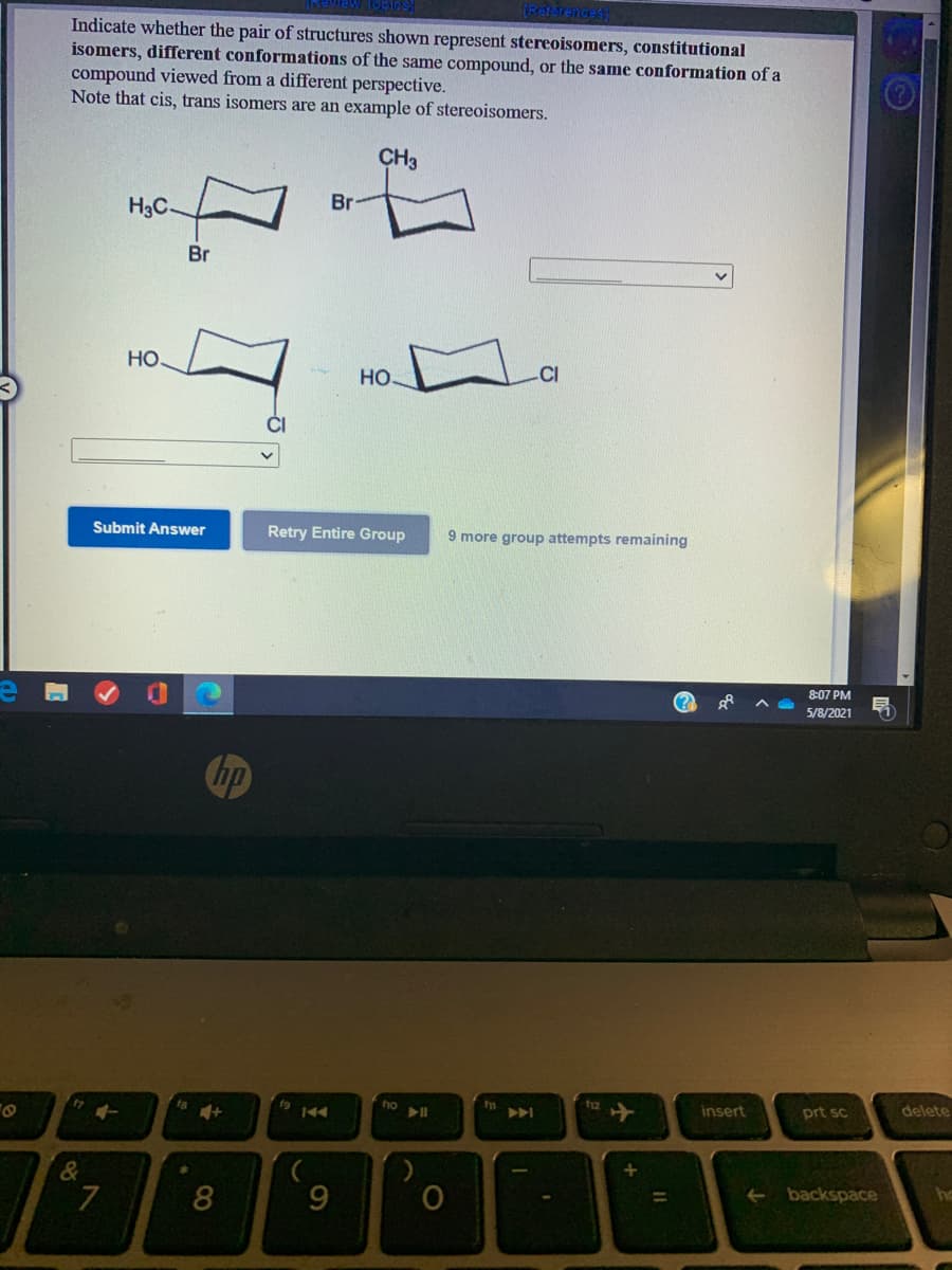 (Reterenoes
Indicate whether the pair of structures shown represent stereoisomers, constitutional
isomers, different conformations of the same compound, or the same conformation of a
compound viewed from a different perspective.
Note that cis, trans isomers are an example of stereoisomers.
CH3
H3C
Br
Br
Но
HO
CI
Submit Answer
Retry Entire Group
9 more group attempts remaining
8:07 PM
5/8/2021
hp
t7
f9
ho
f12
A
insert
prt sc
delete
8
backspace
%3D
