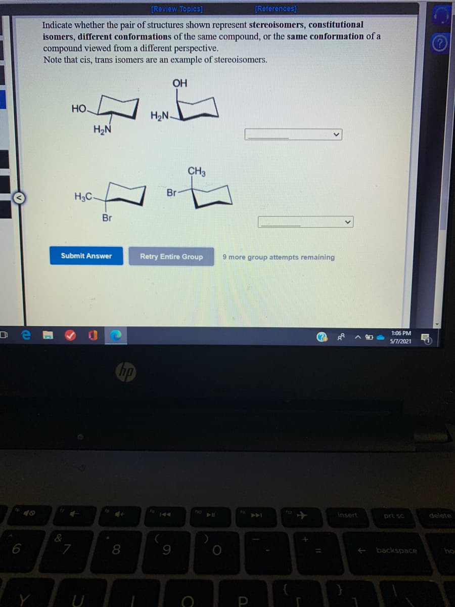 [Review Topics]
[References)
Indicate whether the pair of structures shown represent stereoisomers, constitutional
isomers, different conformations of the same compound, or the same conformation of a
compound viewed from a different perspective.
Note that cis, trans isomers are an example of stereoisomers.
OH
Но.
H2N.
H2N
CH3
Br
H3C.
Br
Submit Answer
Retry Entire Group
9 more group attempts remaining
1:06 PM
(?
5/7/2021
Chp
19 144
insert
prt sc
delete
&
6
8.
9
backspace
ho
P
