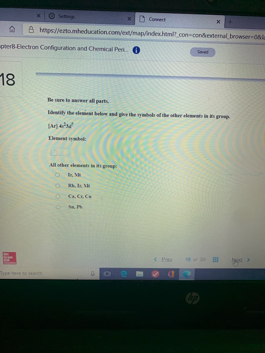 Settings
O Connect
A https://ezto.mheducation.com/ext/map/index.html?_con=con&external_browser=D0&la
pter8-Electron Configuration and Chemical Peri. 1
Saved
18
Be sure to answer all parts.
Identify the element below and give the symbols of the other elements in its group.
[Ar] 4523d7
Element symbol:
All other elements in its group:
Ir, Mt
Rh, Ir, Mt
Ca, Cr, Cu
Sn, Pb
Mc
Graw
Hill
< Prev
18 of 30
Type here to search
bp
