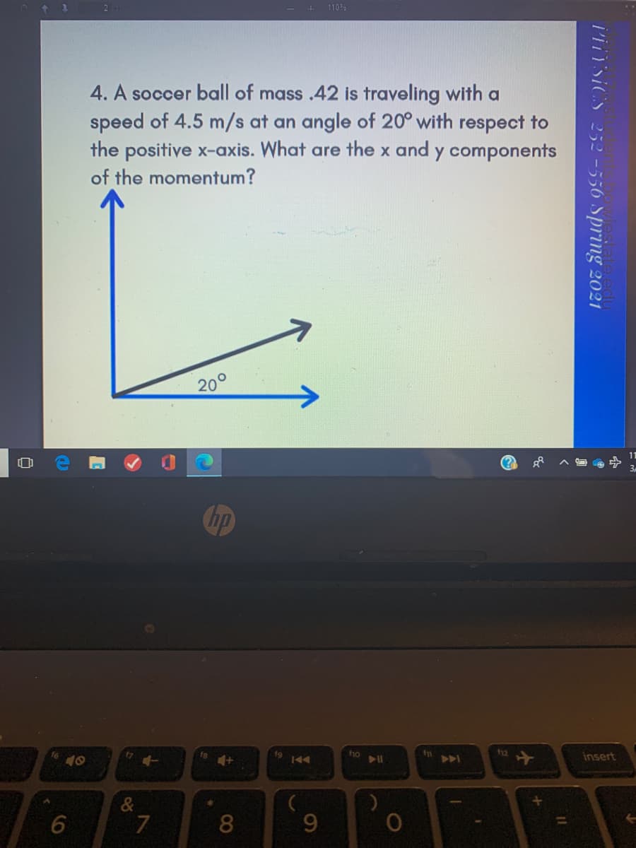 +
1105
4. A soccer ball of mass .42 is traveling with a
speed of 4.5 m/s at an angle of 20° with respect to
the positive x-axis. What are the x and y components
of the momentum?
20°
Chp
fg
f10
f12
insert
&
9.
l'iYsICS 252 -556 Spring 2021
CO
