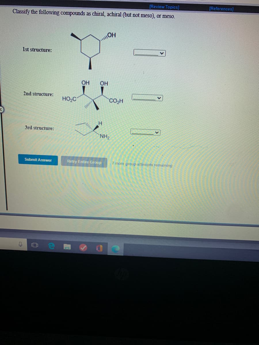 [Review Topics]
[References)
Classify the following compounds as chiral, achiral (but not meso), or meso.
1st structure:
OH
OH
2nd structure:
HO2C
CO,H
3rd structure:
NH2
Submit Answer
Retry Entire Group
7 more group attempts remaining
