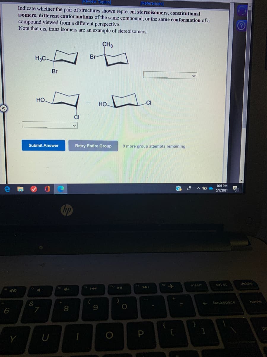 [Review Topics]
(References]
Indicate whether the pair of structures shown represent stereoisomers, constitutional
isomers, different conformations of the same compound, or the same conformation of a
compound viewed from a different perspective.
Note that cis, trans isomers are an example of stereoisomers.
CH3
H3C
Br
Br
Но
Но-
Submit Answer
Retry Entire Group
9 more group attempts remaining
1:06 PM
(?
5/7/2021
Chp
delete
insert
prt sc
t9 144
>>A
backspace
home
7
9
Y
U
00
