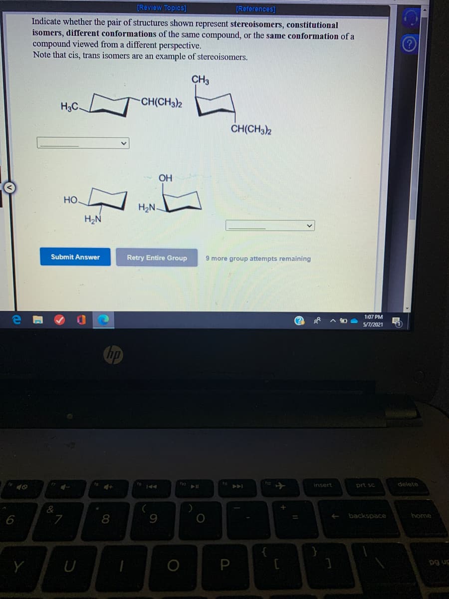 [Review Topics]
[References]
Indicate whether the pair of structures shown represent stereoisomers, constitutional
isomers, different conformations of the same compound, or the same conformation of a
compound viewed from a different perspective.
Note that cis, trans isomers are an example of stereoisomers.
CH3
CH(CH3)2
H3C
CH(CH3)2
OH
но.
H2N
H2N
Submit Answer
Retry Entire Group
9 more group attempts remaining
1:07 PM
5П/2021
insert
prt sc
delete
A
backspace
home
6
7
8
9
pg ug
