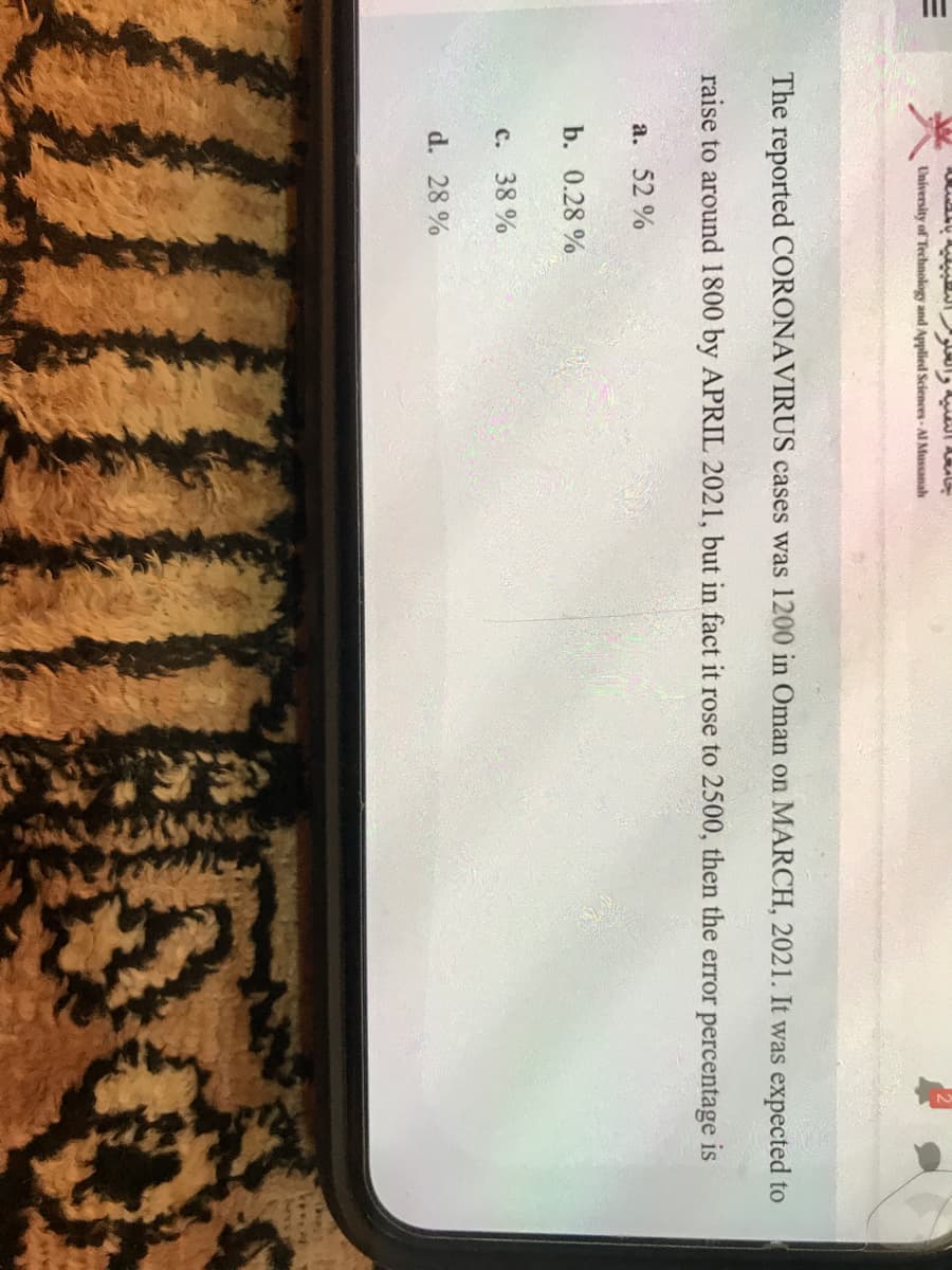 University of Technology and Applied Sciences-Al Mussanah
The reported CORONAVIRUS cases was 1200 in Oman on MARCH, 2021. It was expected to
raise to around 1800 by APRIL 2021, but in fact it rose to 2500, then the error percentage is
a. 52 %
b. 0.28 %
с. 38%
d. 28 %
