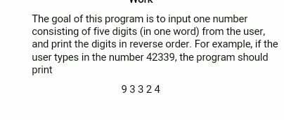 The goal of this program is to input one number
consisting of five digits (in one word) from the user,
and print the digits in reverse order. For example, if the
user types in the number 42339, the program should
print
93324
