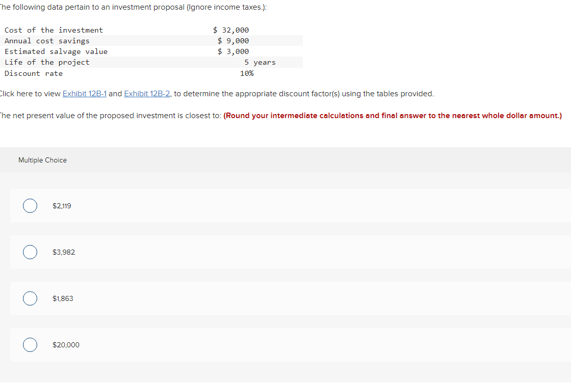 The following data pertain to an investment proposal (Ignore income taxes.):
Cost of the investment
Annual cost savings
Estimated salvage value
Life of the project
Discount rate
Click here to view Exhibit 12B-1 and Exhibit 12B-2, to determine the appropriate discount factor(s) using the tables provided.
Multiple Choice
The net present value of the proposed investment is closest to: (Round your intermediate calculations and final answer to the nearest whole dollar amount.)
O
O
O
$2,119
$3,982
$ 32,000
$ 9,000
$ 3,000
$1.863
5 years
10%
$20,000