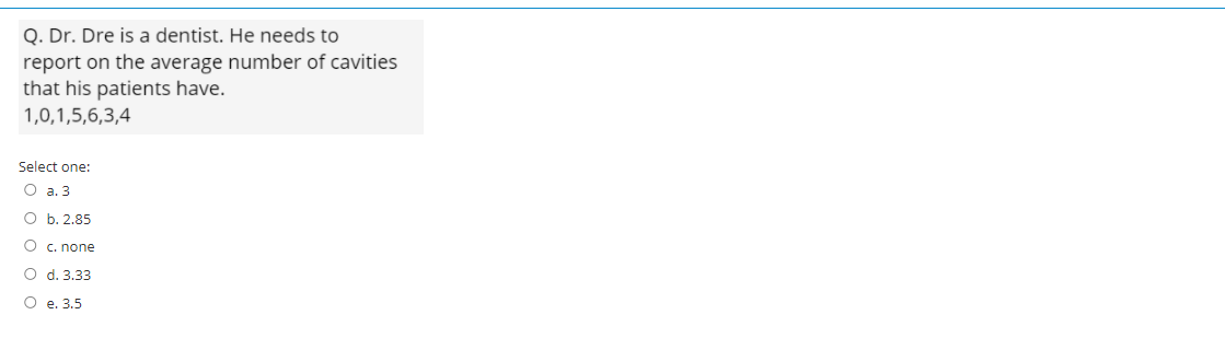 Q. Dr. Dre is a dentist. He needs to
report on the average number of cavities
that his patients have.
1,0,1,5,6,3,4
Select one:
O a. 3
O b. 2.85
O c. none
O d. 3.33
O e. 3.5
