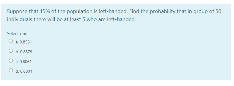 Suppose that 15% of the population is left-handed. Find the probability that in group of 50
individuals there will be at least 5 who are left-handed
Select one:
a. 0.8561
O b. 0.8879
c. 0.8061
O d. 0.8801
