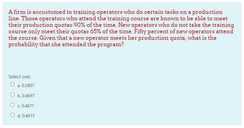A firm ie accustomed to training operatore who do certain taeko on a production
line. Those operatore who attend the training coure are known to be able to meet
their production quotae 90% of the time. New operatore who do not take the training
course only meet their quotas 65% of the time. Fifty percent of new operatore attend
the course. Given that a new operator meets her production quota, what is the
probability that she attended the program?
Select one:
O a. 0.5807
b. 0.4697
c. 0.4671
O d. 0.4615
