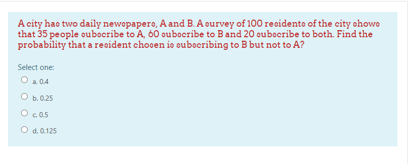 A city has two daily newepapers, A and B. A survey of 100 residente of the city ehows
that 35 people subecribe to A, 60 subscribe to Band 20 subecribe to both. Find the
probability that a resident chosen ie subecribing to B but not to A?
Select one:
О . 0.4
О ь. 0.25
O c. 0.5
O d. 0.125
