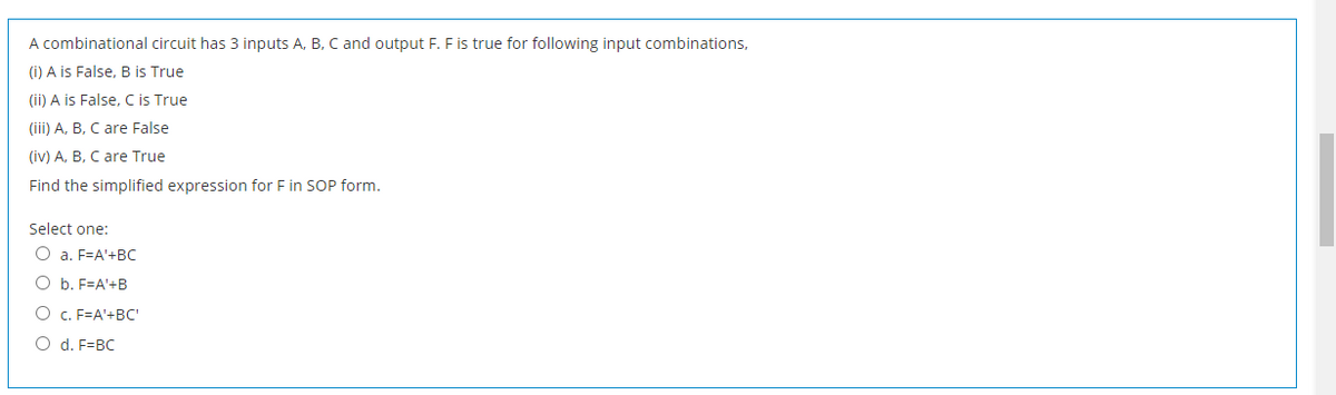 A combinational circuit has 3 inputs A, B, C and output F. F is true for following input combinations,
(i) A is False, B is True
(ii) A is False, C is True
(iii) A, B, C are False
(iv) A, B, C are True
Find the simplified expression for F in SOP form.
Select one:
O a. F=A'+BC
O b. F=A'+B
O c. F=A'+BC'
O d. F=BC
