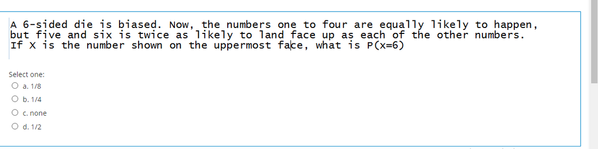 A 6-sided die is biased. Now, the numbers one to four are equally likely to happen,
but five and six is twice as likely to land face up as each of the other numbers.
If x is the number shown on the uppermost face, what is P(x=6)
Select one:
O a. 1/8
O b. 1/4
O c. none
O d. 1/2
