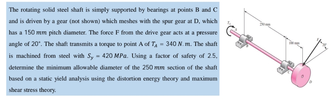 The rotating solid steel shaft is simply supported by bearings at points B and C
and is driven by a gear (not shown) which meshes with the spur gear at D, which
250 mm
has a 150 mm pitch diameter. The force F from the drive gear acts at a pressure
angle of 20°. The shaft transmits a torque to point A of T = 340 N. m. The shaft
100 mm
is machined from steel with S, = 420 MPa. Using a factor of safety of 2.5,
determine the minimum allowable diameter of the 250 mm section of the shaft
based on a static yield analysis using the distortion energy theory and maximum
shear stress theory.
