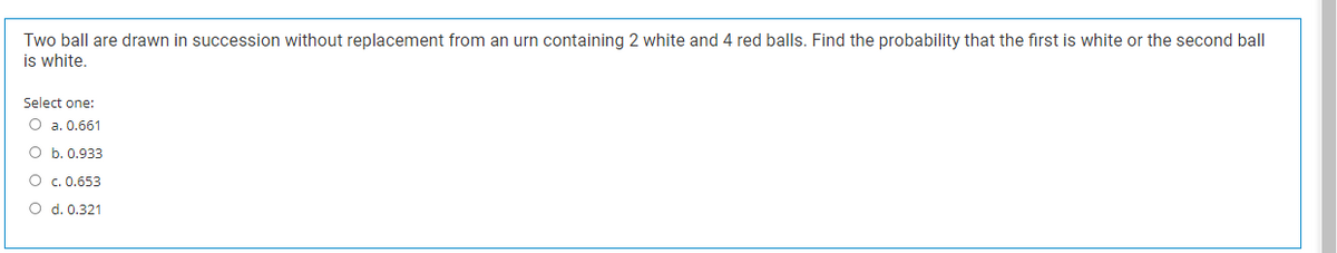 Two ball are drawn in succession without replacement from an urn containing 2 white and 4 red balls. Find the probability that the first is white or the second ball
is white.
Select one:
O a. 0.661
O b. 0.933
O c. 0.653
O d. 0.321
