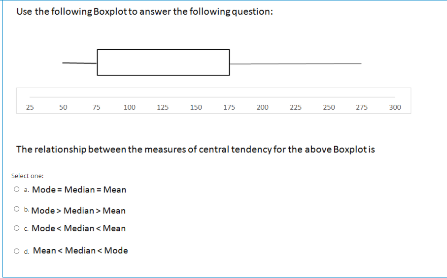 Use the following Boxplot to answer the following question:
25
50
75
100
125
150
175
200
225
250
275
300
The relationship between the measures of central tendency for the above Boxplot is
Select one:
O a. Mode = Median = Mean
O b. Mode> Median> Mean
O . Mode < Median < Mean
O d. Mean < Median < Mode
