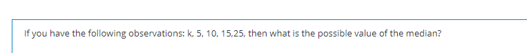 If you have the following observations: k, 5, 10, 15,25, then what is the possible value of the median?
