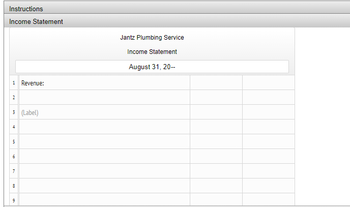 Instructions
Income Statement
Jantz Plumbing Service
Income Statement
August 31, 20-
1 Revenue:
2
3 (Label)
4
5
6
7
