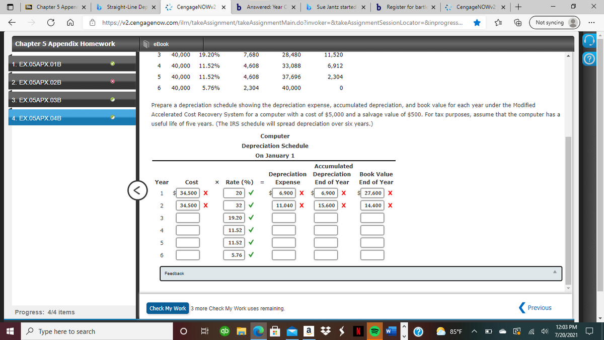 B Chapter 5 Appen x b Straight-Line Dep x
* CengageNOWv2 x
b Answered: Year C x Sue Jantz started x b Register for bartle x : CengageNOWv2 x +
->
8 https://v2.cengagenow.com/ilrn/takeAssignment/takeAssignmentMain.do?invoker=&takeAssignmentSessionLocator=&inprogress.
+
Not syncing
...
Chapter 5 Appendix Homework
еВook
3
40,000
19.20%
7,680
28,480
11,520
1. EX.05APX.01B
4
40,000
11.52%
4,608
33,088
6,912
40,000
11.52%
4,608
37,696
2,304
2. EX.05AРХ.02B
40,000
5.76%
2,304
40,000
3. EX.05APX.03B
Prepare a depreciation schedule showing the depreciation expense, accumulated depreciation, and book value for each year under the Modified
Accelerated Cost Recovery System for a computer with a cost of $5,000 and a salvage value of $500. For tax purposes, assume that the computer has a
4. EX.05AРХ.04B
useful life of five years. (The IRS schedule will spread depreciation over six years.)
Computer
Depreciation Schedule
On January 1
Accumulated
Depreciation Depreciation
End of Year
Book Value
Year
Cost
Rate (%)
Expense
End of Year
34,500 X
20 V
6,900 x $ 6,900 x
$ 27,600 x
1
2
34,500 X
32 V
11,040 X
15,600 X
14,400 X
3
19.20 V
4
11.52 V
11.52 V
6.
5.76 V
Feedback
Check My Work 3 more Check My Work uses remaining.
Previous
Progress: 4/4 items
12:03 PM
O Type here to search
Ei qb
a
N E
W
图 )
85°F
7/20/2021
