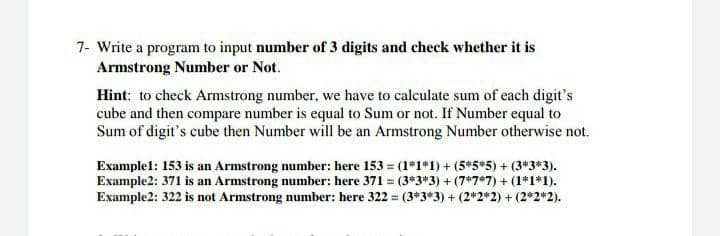 7- Write a program to input number of 3 digits and check whether it is
Armstrong Number or Not.
Hint: to check Armstrong number, we have to calculate sum of each digit's
cube and then compare number is equal to Sum or not. If Number equal to
Sum of digit's cube then Number will be an Armstrong Number otherwise not.
Examplel: 153 is an Armstrong number: here 153 = (1*1*1) + (5*5*5) + (3*3*3).
Example2: 371 is an Armstrong number: here 371 (3*3*3) + (7*7*7) + (1*1*1).
Example2: 322 is not Armstrong number: here 322 = (3*3*3) + (2*2*2) + (2*2*2).
