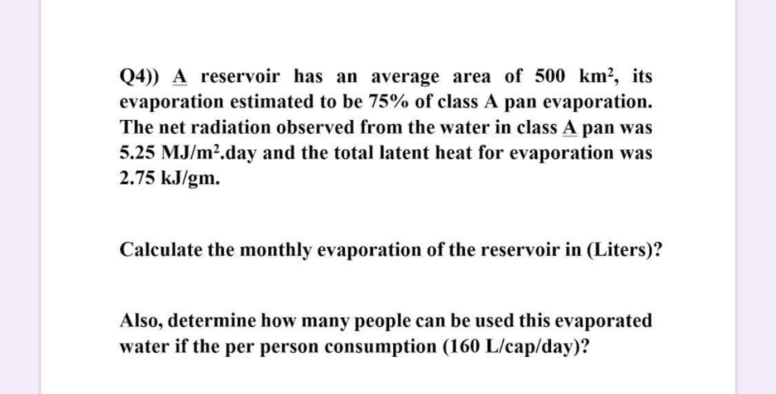 Q4)) A reservoir has an average area of 500 km², its
evaporation estimated to be 75% of class A pan evaporation.
The net radiation observed from the water in class A pan was
5.25 MJ/m?.day and the total latent heat for evaporation was
2.75 kJ/gm.
Calculate the monthly evaporation of the reservoir in (Liters)?
Also, determine how many people can be used this evaporated
water if the per person consumption (160 L/cap/day)?

