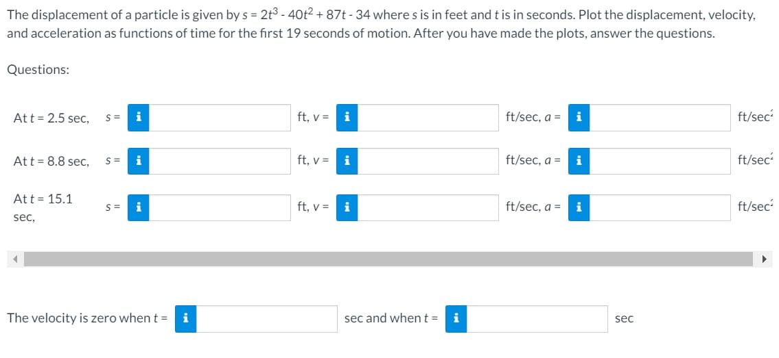 The displacement of a particle is given by s = 2t³ - 40t² + 87t-34 where s is in feet and t is in seconds. Plot the displacement, velocity,
and acceleration as functions of time for the first 19 seconds of motion. After you have made the plots, answer the questions.
Questions:
Att = 2.5 sec, S=
i
At t = 8.8 sec, S= i
Att 15.1
sec,
S= i
The velocity is zero when t =
i
ft, v =
ft, v =
ft, v =
i
i
i
sec and when t =
i
ft/sec, a =
ft/sec, a =
ft/sec, a =
i
i
i
sec
ft/sec²
ft/sec²
ft/sec²