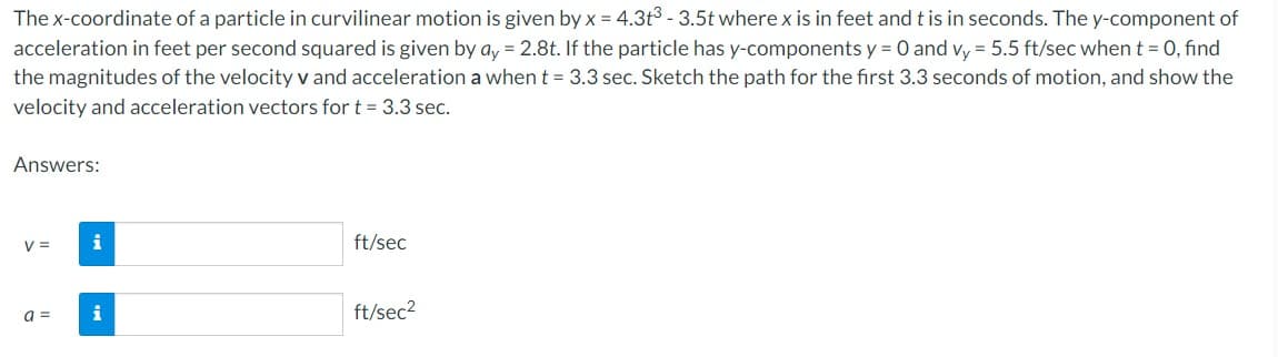 The x-coordinate of a particle in curvilinear motion is given by x = 4.3t³ - 3.5t where x is in feet and t is in seconds. The y-component of
acceleration in feet per second squared is given by ay = 2.8t. If the particle has y-components y = 0 and vy = 5.5 ft/sec when t = 0, find
the magnitudes of the velocity v and acceleration a when t = 3.3 sec. Sketch the path for the first 3.3 seconds of motion, and show the
velocity and acceleration vectors for t = 3.3 sec.
Answers:
V =
a =
i
i
ft/sec
ft/sec²