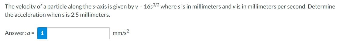 The velocity of a particle along the s-axis is given by v = 16s3/2 where s is in millimeters and v is in millimeters per second. Determine
the acceleration when s is 2.5 millimeters.
Answer: a =
i
mm/s²