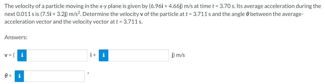 The velocity of a particle moving in the x-y plane is given by (6.96i + 4.66j) m/s at time t = 3.70 s. Its average acceleration during the
next 0.011 s is (7.5i + 3.2j) m/s². Determine the velocity v of the particle at t = 3.711s and the angle between the average-
acceleration vector and the velocity vector at t = 3.711 s.
Answers:
V = (
i
e = i
i + i
j) m/s