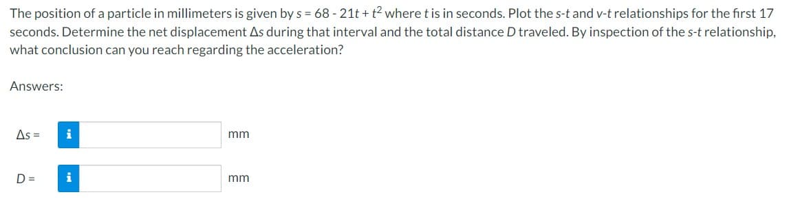 The position of a particle in millimeters is given by s= 68-21t+t² where t is in seconds. Plot the s-t and v-t relationships for the first 17
seconds. Determine the net displacement As during that interval and the total distance D traveled. By inspection of the s-t relationship,
what conclusion can you reach regarding the acceleration?
Answers:
As = i
D=
i
mm
mm
