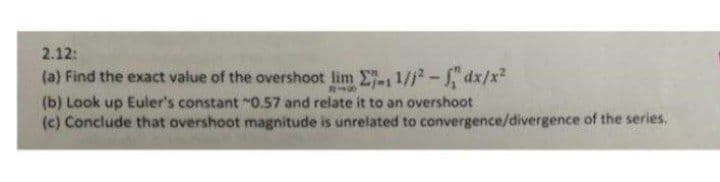 2.12:
(a) Find the exact value of the overshoot lim E 1/1- dx/x2
(b) Look up Euler's constant "O.57 and relate it to an overshoot
(c) Conclude that overshoot magnitude is unrelated to convergence/divergence of the series,
