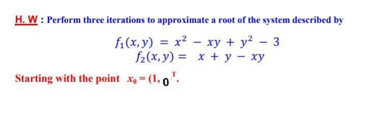 H. W : Perform three iterations to approximate a root of the system described by
fi(x, y) = x? - xy + y?
f2(x, y) = x + y - xy
– 3
Starting with the point x (1,0.
