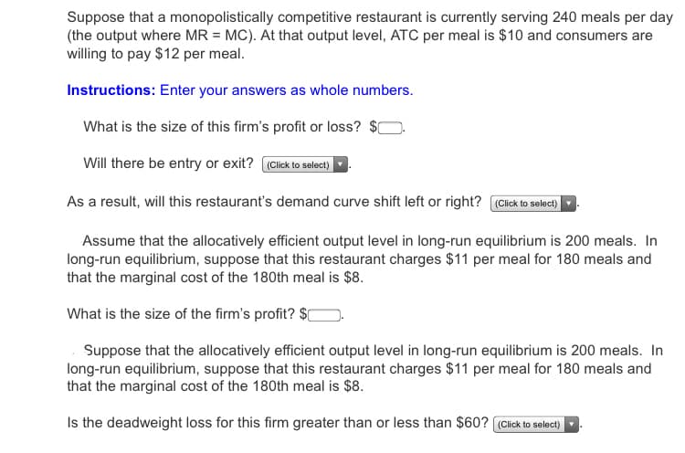Suppose that a monopolistically competitive restaurant is currently serving 240 meals per day
(the output where MR = MC). At that output level, ATC per meal is $10 and consumers are
willing to pay $12 per meal.
Instructions: Enter your answers as whole numbers.
What is the size of this firm's profit or loss? $0
Will there be entry or exit? Click to select)
As a result, will this restaurant's demand curve shift left or right? ((Cick to select)
Assume that the allocatively efficient output level in long-run equilibrium is 200 meals. In
long-run equilibrium, suppose that this restaurant charges $11 per meal for 180 meals and
that the marginal cost of the 180th meal is $8.
What is the size of the firm's profit? $[
Suppose that the allocatively efficient output level in long-run equilibrium is 200 meals. In
long-run equilibrium, suppose that this restaurant charges $11 per meal for 180 meals and
that the marginal cost of the 180th meal is $8.
Is the deadweight loss for this firm greater than or less than $60? (Click to select)
