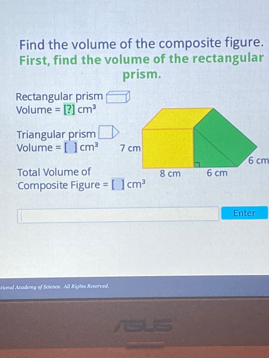 Find the volume of the composite figure.
First, find the volume of the rectangular
prism.
Rectangular prism
Volume = [?] cm3
Triangular prism
Volume = [ ] cm3
7 cm
6 cm
Total Volume of
8 cm
6 cm
Composite Figure = [ ] cm³
Enter
etional Academy of Science. All Rights Reserved,
ASUS
