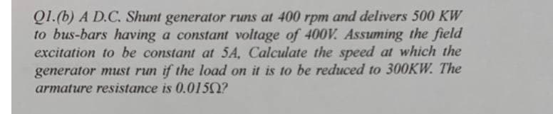 Q1.(b) A D.C. Shunt generator runs at 400 rpm and delivers 500 KW
to bus-bars having a constant voltage of 400V. Assuming the field
excitation to be constant at 5A, Calculate the speed at which the
generator must run if the load on it is to be reduced to 300KW. The
armature resistance is 0.0150?
