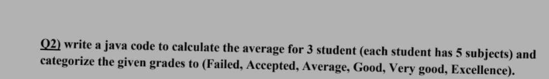 Q2) write a java code to calculate the average for 3 student (each student has 5 subjects) and
categorize the given grades to (Failed, Accepted, Average, Good, Very good, Excellence).
