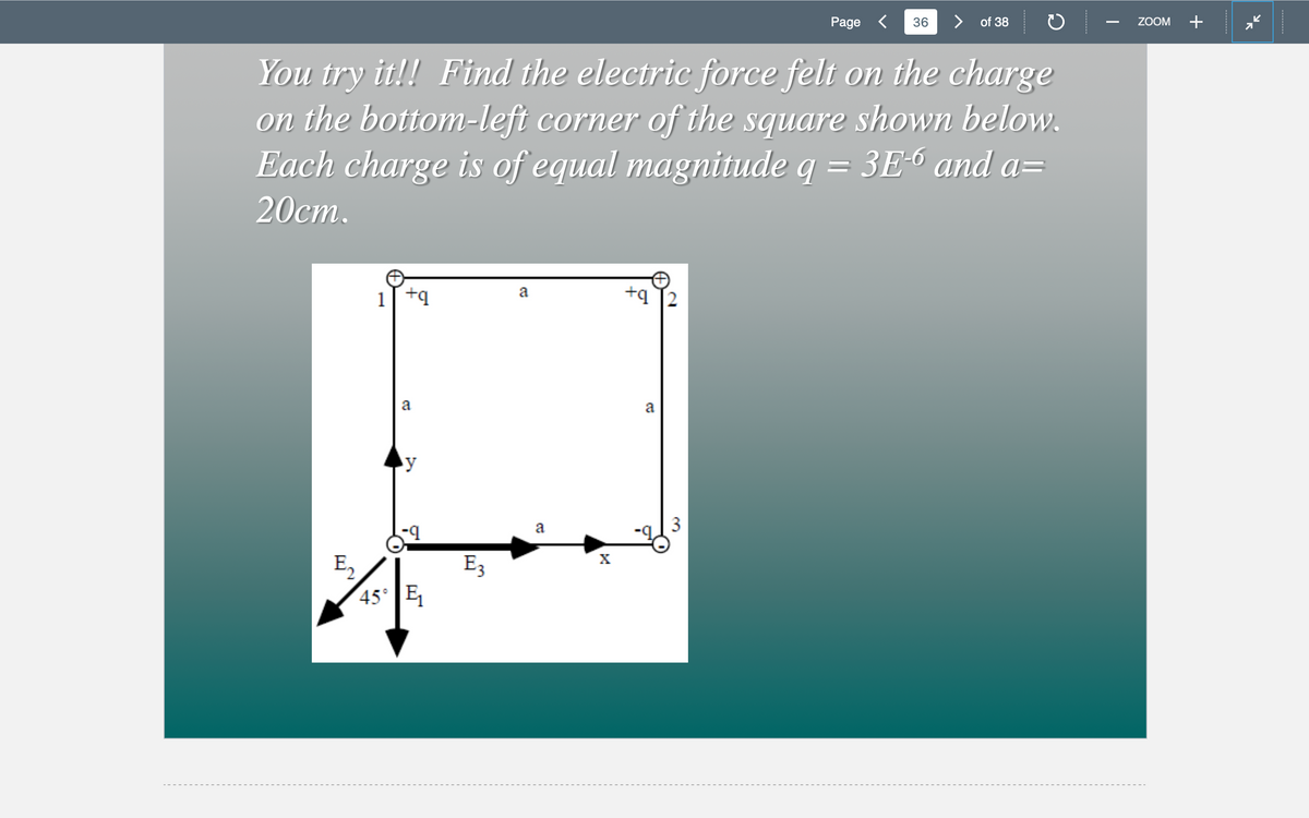 Page <
36
> of 38
ZOOM
You try it!! Find the electric force felt on the charge
on the bottom-left corner of the square shown below.
Each charge is of equal magnitude q = 3E-6 and a=
20ст.
+q T2
a
1[ +q
a
a
a
E3
45° E
2.
