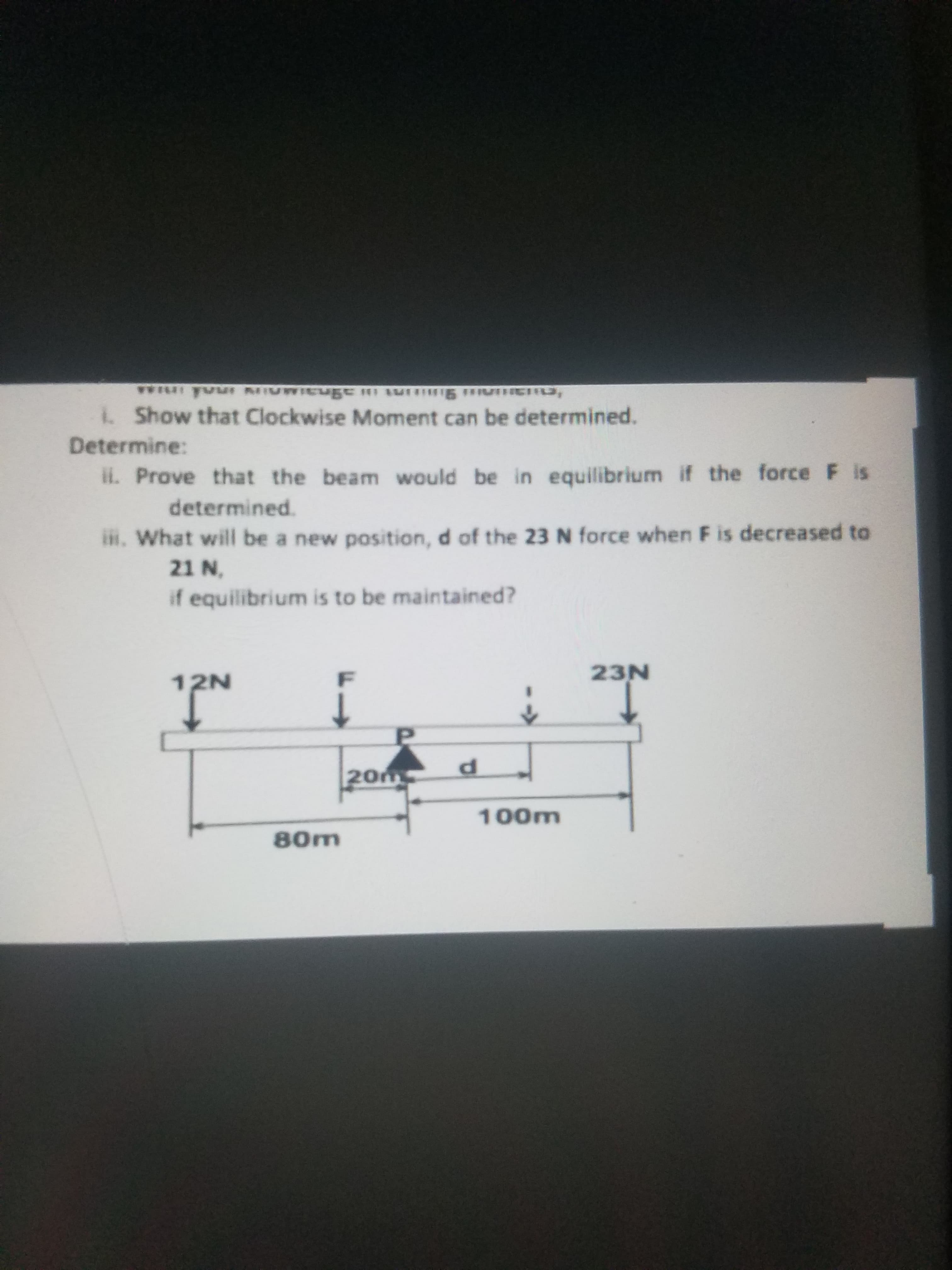 LShow that Clockwise Moment can be determined.
etermine:
il. Prove that the beam would be in equilibrium if the force F is
determined.
iR. What will be a new position, d of the 23N force when F is decreased to
21 N,
if equilibrium is to be maintained?
23N
12N
