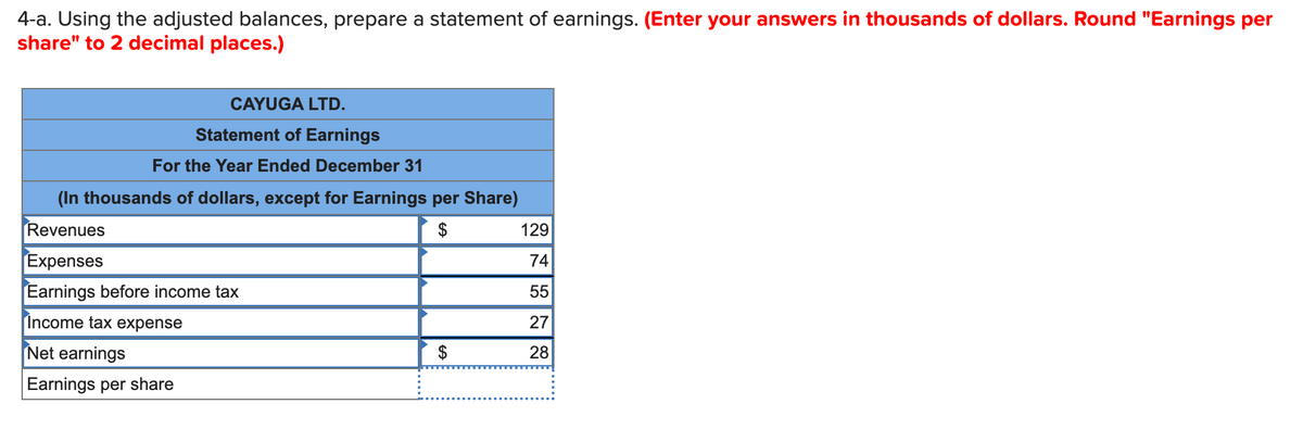 4-a. Using the adjusted balances, prepare a statement of earnings. (Enter your answers in thousands of dollars. Round "Earnings per
share" to 2 decimal places.)
CAYUGA LTD.
Statement of Earnings
For the Year Ended December 31
(In thousands of dollars, except for Earnings per Share)
Revenues
$
Expenses
Earnings before income tax
Income tax expense
Net earnings
Earnings per share
129
74
55
27
28