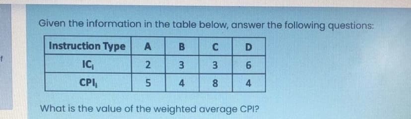 Given the information in the table below, answer the following questions:
Instruction Type
A
IC
2
3.
3.
CPI,
4
8
4
What is the value of the weighted average CPI?
