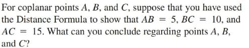 For coplanar points A, B, and C, suppose that you have used
the Distance Formula to show that AB = 5, BC = 10, and
AC = 15. What can you conclude regarding points A, B,
and C?
