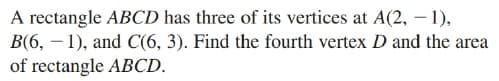 A rectangle ABCD has three of its vertices at A(2, – 1),
B(6, – 1), and C(6, 3). Find the fourth vertex D and the area
of rectangle ABCD.
