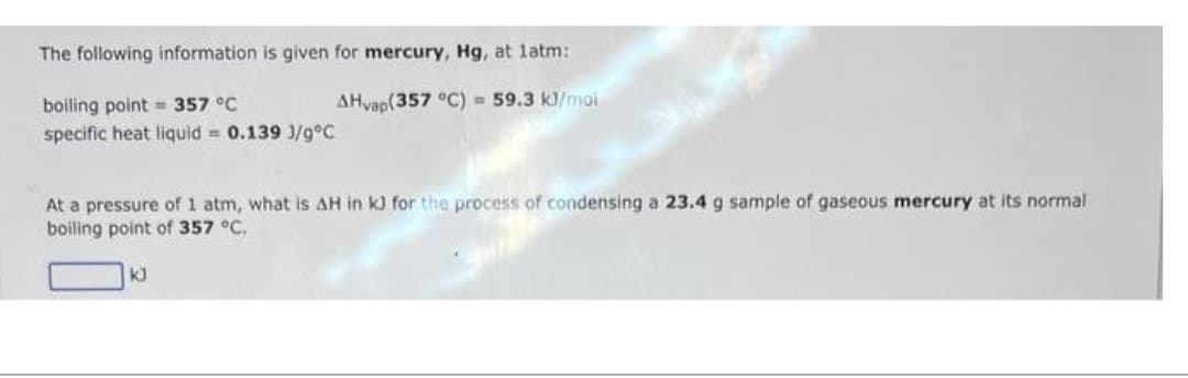 The following information is given for mercury, Hg, at latm:
AHvap(357 °C) = 59.3 kJ/moi
boiling point 357 °C
specific heat liquid = 0.139 1/9°C
At a pressure of 1 atm, what is AH in kJ) for the process of condensing a 23.4 g sample of gaseous mercury at its normal
boiling point of 357 °C.
kJ