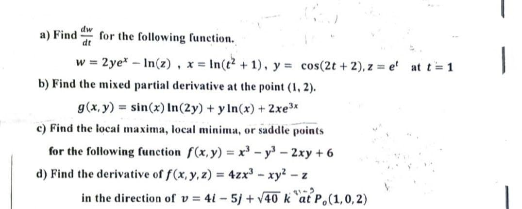 dw
a) Find
for the following function.
dt
w = 2ye* -In(z), x= In(t² + 1), y = cos(2t + 2), z = et at t = 1
b) Find the mixed partial derivative at the point (1, 2).
g(x, y) = sin(x) In (2y) + y ln(x) + 2xe³x
c) Find the local maxima, local minima, or saddle points
for the following function f(x, y) = x³ - y³ - 2xy + 6
d) Find the derivative of f(x, y, z) = 4zx³ - xy² - z
in the direction of v=4i-5j +√40 kat P, (1, 0, 2)