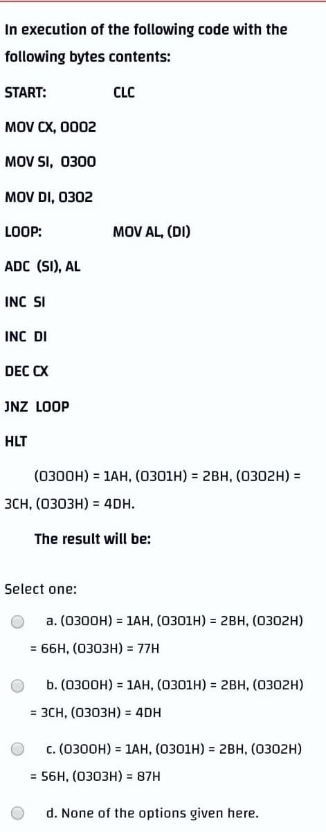 In execution of the following code with the
following bytes contents:
START:
CLC
MOV CX, 0002
MOV SI, 0300
MOV DI, 0302
LOOP:
ADC (SI), AL
INC SI
INC DI
DEC CX
JNZ LOOP
HLT
3CH, (0303H) = 4DH.
MOV AL, (DI)
(0300H) = 1AH, (0301H) = 2BH, (0302H) =
The result will be:
a. (0300H) = 1AH, (0301H) = 2BH, (0302H)
= 66H, (0303H) = 77H
b. (0300H) = 1AH, (0301H) = 2BH, (0302H)
= 3CH, (0303H) = 4DH
C. (0300H) = 1AH, (0301H) = 2BH, (0302H)
= 56H, (0303H) = 87H
d. None of the options given here.
Select one: