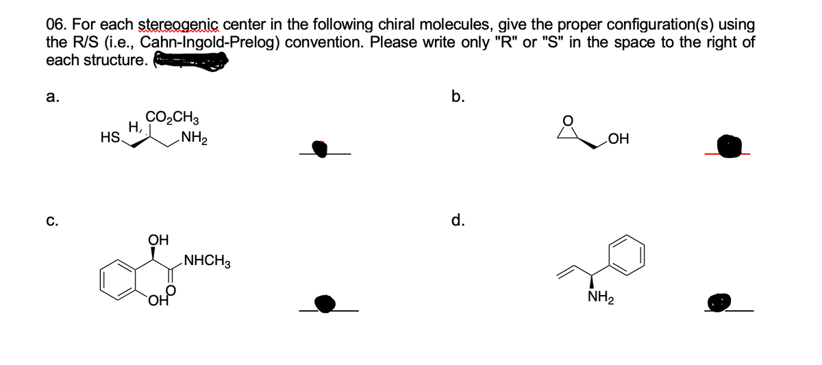 06. For each stereogenic center in the following chiral molecules, give the proper configuration(s) using
the R/S (i.e., Cahn-Ingold-Prelog) convention. Please write only "R" or "S" in the space to the right of
each structure.
а.
b.
CO,CH3
Н,
NH2
HS
HO
C.
d.
ОН
NHCH3
NH2
